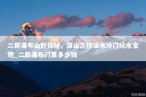 二郎瀑布山野探秘，深山古桥溪水冷门玩水宝地_二郎瀑布门票多少钱