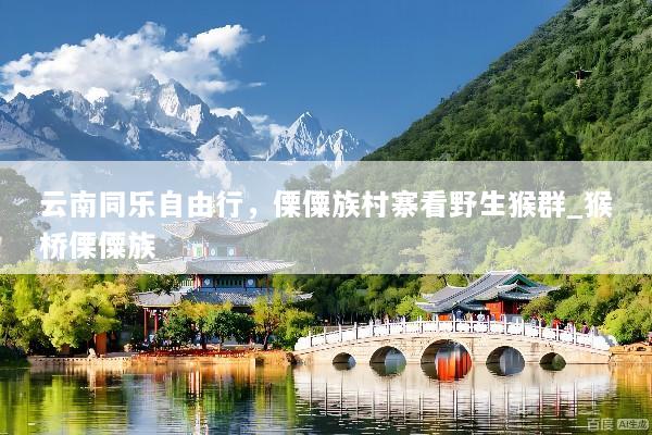 云南同乐自由行，傈僳族村寨看野生猴群_猴桥傈僳族