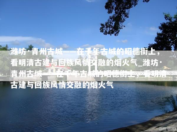 潍坊·青州古城——在千年古城的昭德街上，看明清古建与回族风情交融的烟火气_潍坊·青州古城——在千年古城的昭德街上，看明清古建与回族风情交融的烟火气
