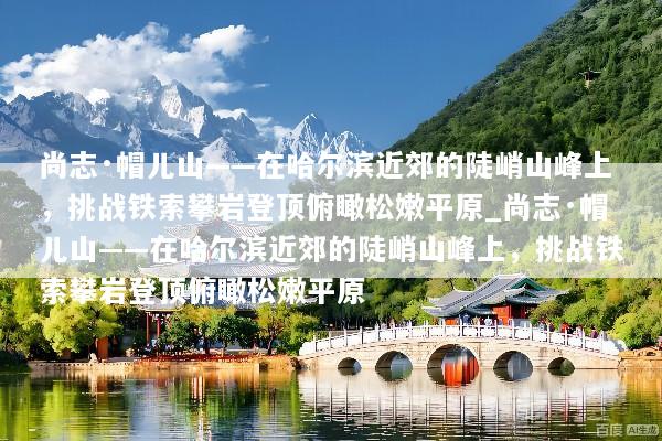 尚志·帽儿山——在哈尔滨近郊的陡峭山峰上，挑战铁索攀岩登顶俯瞰松嫩平原_尚志·帽儿山——在哈尔滨近郊的陡峭山峰上，挑战铁索攀岩登顶俯瞰松嫩平原