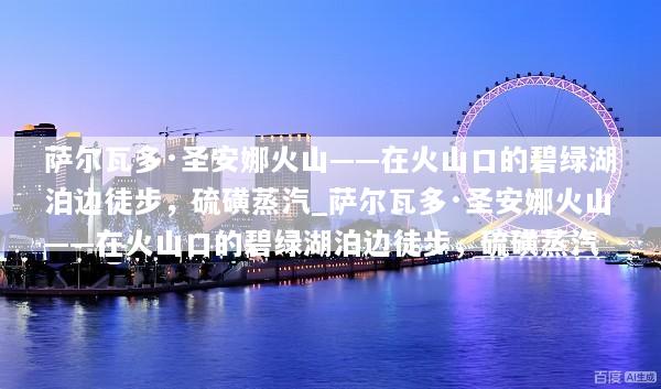 萨尔瓦多·圣安娜火山——在火山口的碧绿湖泊边徒步，硫磺蒸汽_萨尔瓦多·圣安娜火山——在火山口的碧绿湖泊边徒步，硫磺蒸汽