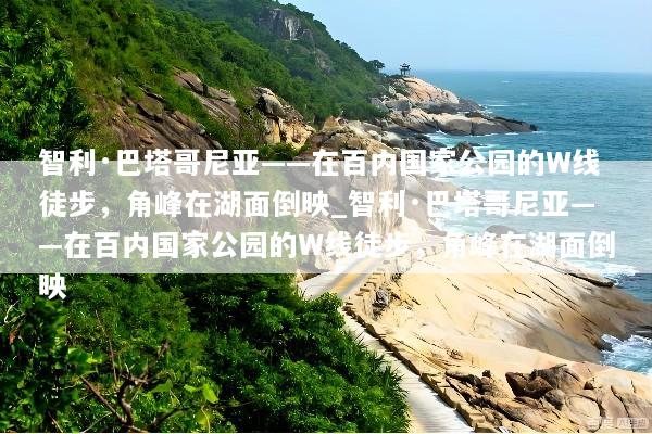 智利·巴塔哥尼亚——在百内国家公园的W线徒步，角峰在湖面倒映_智利·巴塔哥尼亚——在百内国家公园的W线徒步，角峰在湖面倒映