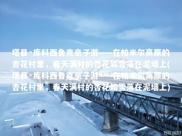 塔县·库科西鲁克亲子游——在帕米尔高原的杏花村里，春天满村的杏花如雪落在泥墙上(塔县·库科西鲁克亲子游——在帕米尔高原的杏花村里，春天满村的杏花如雪落在泥墙上)