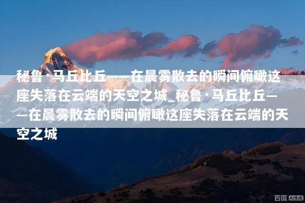 秘鲁·马丘比丘——在晨雾散去的瞬间俯瞰这座失落在云端的天空之城_秘鲁·马丘比丘——在晨雾散去的瞬间俯瞰这座失落在云端的天空之城