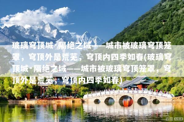 玻璃穹顶城·隔绝之域——城市被玻璃穹顶笼罩，穹顶外是荒芜，穹顶内四季如春(玻璃穹顶城·隔绝之域——城市被玻璃穹顶笼罩，穹顶外是荒芜，穹顶内四季如春)