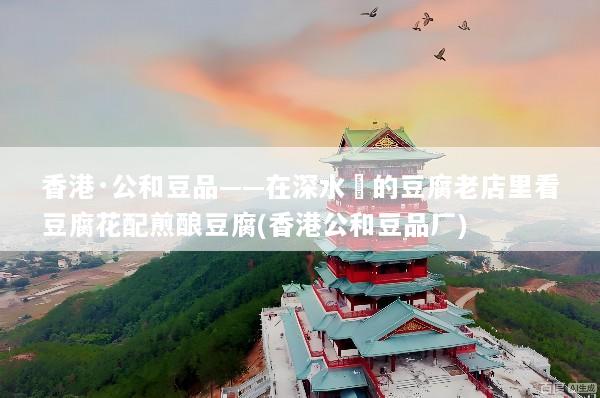 香港·公和豆品——在深水埗的豆腐老店里看豆腐花配煎酿豆腐(香港公和豆品厂)