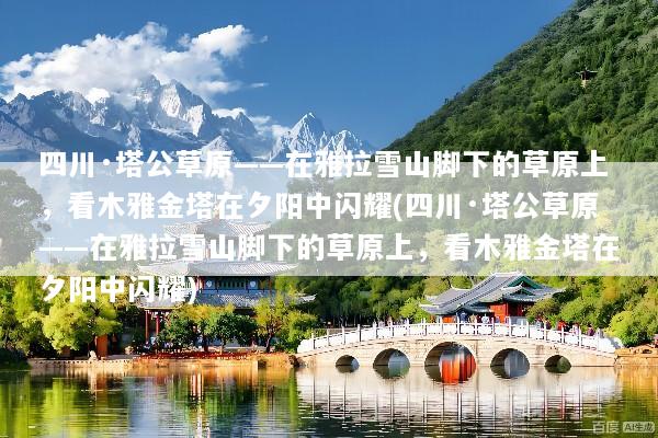 四川·塔公草原——在雅拉雪山脚下的草原上，看木雅金塔在夕阳中闪耀(四川·塔公草原——在雅拉雪山脚下的草原上，看木雅金塔在夕阳中闪耀)