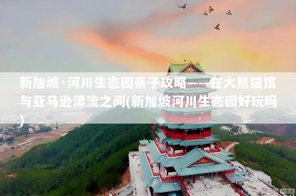 新加坡·河川生态园亲子攻略——在大熊猫馆与亚马逊漂流之间(新加坡河川生态园好玩吗)