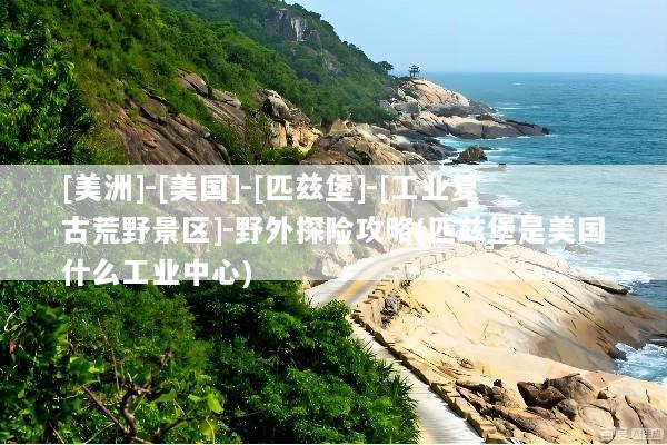 [美洲]-[美国]-[匹兹堡]-[工业复古荒野景区]-野外探险攻略(匹兹堡是美国什么工业中心)