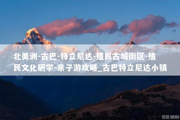 北美洲-古巴-特立尼达-殖民古城街区-殖民文化研学-亲子游攻略_古巴特立尼达小镇